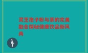 灵芝孢子粉与茶的完美融合探秘健康饮品新风尚