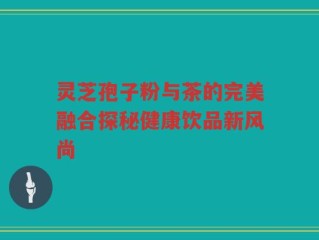 灵芝孢子粉与茶的完美融合探秘健康饮品新风尚