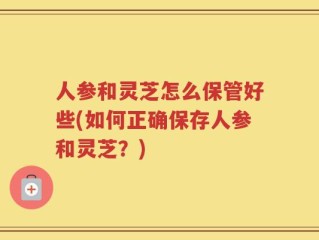 人参和灵芝怎么保管好些(如何正确保存人参和灵芝？)
