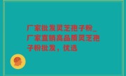 厂家批发灵芝孢子粉_厂家直销高品质灵芝孢子粉批发，优选