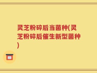 灵芝粉碎后当菌种(灵芝粉碎后催生新型菌种)