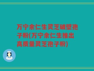 万宁余仁生灵芝破壁孢子粉(万宁余仁生推出高质量灵芝孢子粉)