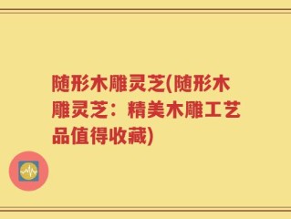 随形木雕灵芝(随形木雕灵芝：精美木雕工艺品值得收藏)