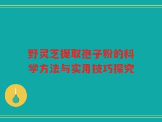 野灵芝提取孢子粉的科学方法与实用技巧探究