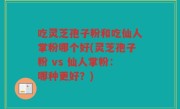 吃灵芝孢子粉和吃仙人掌粉哪个好(灵芝孢子粉 vs 仙人掌粉：哪种更好？)