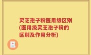 灵芝孢子粉医用级区别(医用级灵芝孢子粉的区别及作用分析)