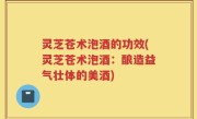 灵芝苍术泡酒的功效(灵芝苍术泡酒：酿造益气壮体的美酒)