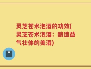 灵芝苍术泡酒的功效(灵芝苍术泡酒：酿造益气壮体的美酒)