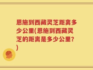 恩施到西藏灵芝距离多少公里(恩施到西藏灵芝的距离是多少公里？)