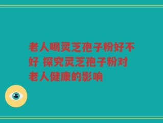 老人喝灵芝孢子粉好不好 探究灵芝孢子粉对老人健康的影响