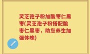 灵芝孢子粉加酸枣仁黑枣(灵芝孢子粉搭配酸枣仁黑枣，助您养生加强体魄)