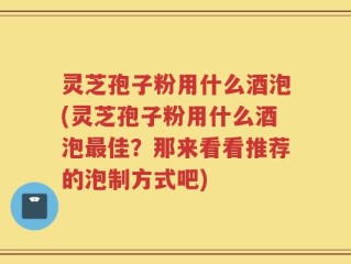 灵芝孢子粉用什么酒泡(灵芝孢子粉用什么酒泡最佳？那来看看推荐的泡制方式吧)
