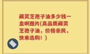 藏灵芝孢子油多少钱一盒啊图片(高品质藏灵芝孢子油，价格亲民，快来选购！)