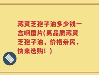 藏灵芝孢子油多少钱一盒啊图片(高品质藏灵芝孢子油，价格亲民，快来选购！)
