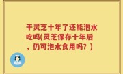 干灵芝十年了还能泡水吃吗(灵芝保存十年后，仍可泡水食用吗？)