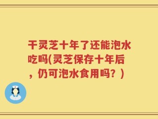 干灵芝十年了还能泡水吃吗(灵芝保存十年后，仍可泡水食用吗？)