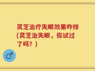 灵芝治疗失眠效果咋样(灵芝治失眠，你试过了吗？)