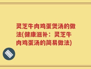 灵芝牛肉鸡蛋煲汤的做法(健康滋补：灵芝牛肉鸡蛋汤的简易做法)
