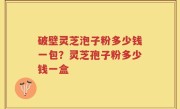 破壁灵芝泡子粉多少钱一包？灵芝孢子粉多少钱一盒