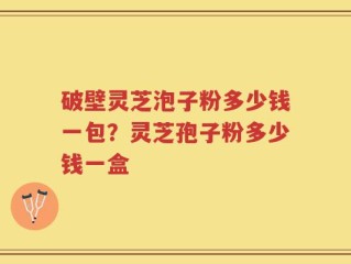 破壁灵芝泡子粉多少钱一包？灵芝孢子粉多少钱一盒