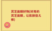 灵芝面膜好物(好用的灵芝面膜，让肌肤倍儿棒)