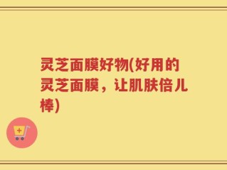灵芝面膜好物(好用的灵芝面膜，让肌肤倍儿棒)
