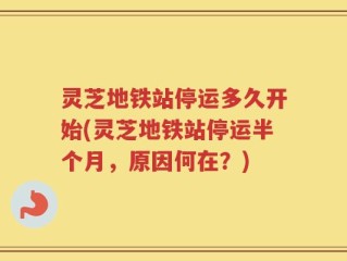 灵芝地铁站停运多久开始(灵芝地铁站停运半个月，原因何在？)