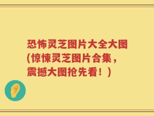 恐怖灵芝图片大全大图(惊悚灵芝图片合集，震撼大图抢先看！)