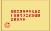 破壁灵芝孢子粉礼盒装？哪里可以买的到破壁灵芝孢子粉