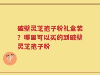 破壁灵芝孢子粉礼盒装？哪里可以买的到破壁灵芝孢子粉