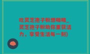 吃灵芝孢子粉想啪啪_灵芝孢子粉助你重获活力，享受生活每一刻)