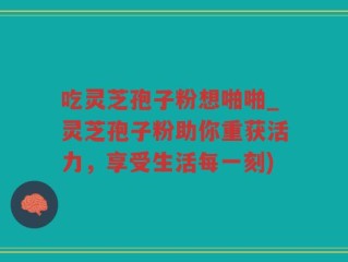 吃灵芝孢子粉想啪啪_灵芝孢子粉助你重获活力，享受生活每一刻)