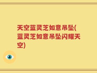 天空蓝灵芝如意吊坠(蓝灵芝如意吊坠闪耀天空)