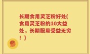 长期食用灵芝粉好处(食用灵芝粉的10大益处，长期服用受益无穷！)