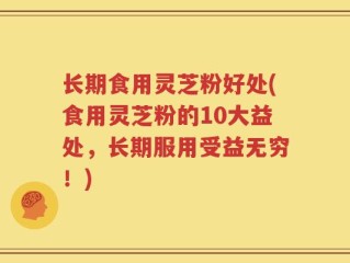 长期食用灵芝粉好处(食用灵芝粉的10大益处，长期服用受益无穷！)