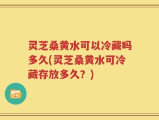 灵芝桑黄水可以冷藏吗多久(灵芝桑黄水可冷藏存放多久？)