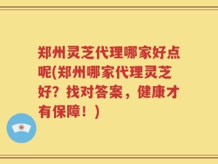 郑州灵芝代理哪家好点呢(郑州哪家代理灵芝好？找对答案，健康才有保障！)