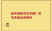 超声提取灵芝多糖？灵芝多糖治失眠吗