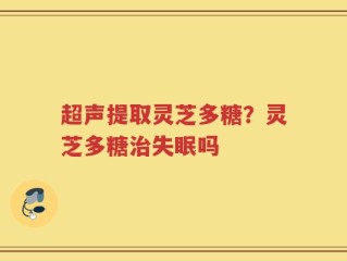 超声提取灵芝多糖？灵芝多糖治失眠吗