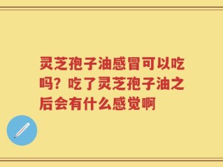 灵芝孢子油感冒可以吃吗？吃了灵芝孢子油之后会有什么感觉啊