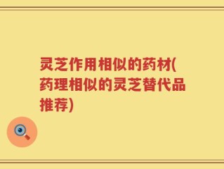 灵芝作用相似的药材(药理相似的灵芝替代品推荐)