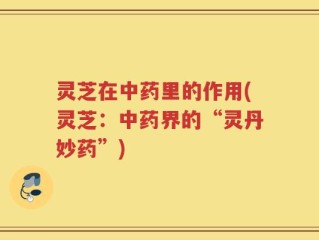 灵芝在中药里的作用(灵芝：中药界的“灵丹妙药”)