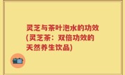 灵芝与茶叶泡水的功效(灵芝茶：双倍功效的天然养生饮品)