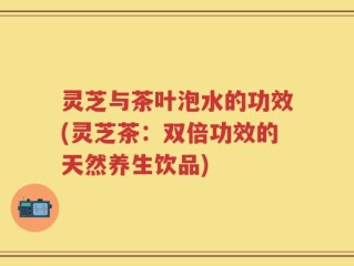 灵芝与茶叶泡水的功效(灵芝茶：双倍功效的天然养生饮品)