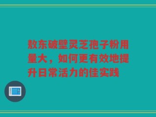 敖东破壁灵芝孢子粉用量大，如何更有效地提升日常活力的佳实践