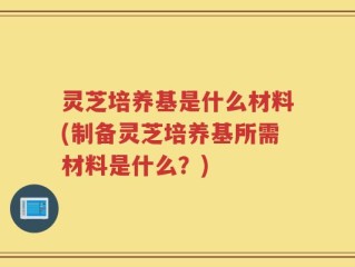 灵芝培养基是什么材料(制备灵芝培养基所需材料是什么？)