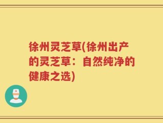 徐州灵芝草(徐州出产的灵芝草：自然纯净的健康之选)