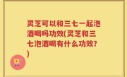 灵芝可以和三七一起泡酒喝吗功效(灵芝和三七泡酒喝有什么功效？)