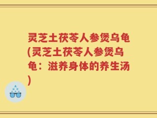 灵芝土茯苓人参煲乌龟(灵芝土茯苓人参煲乌龟：滋养身体的养生汤)