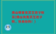 佛山哪里有灵芝孢子粉买(佛山有售灵芝孢子粉，快来抢购！)